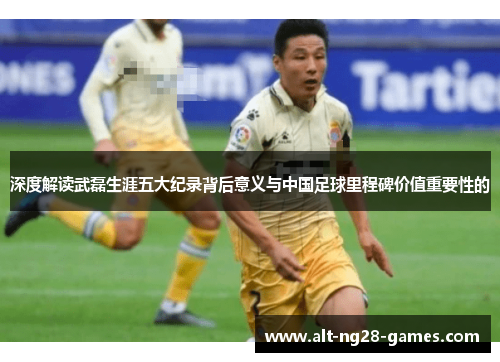 深度解读武磊生涯五大纪录背后意义与中国足球里程碑价值重要性的 深度解读武磊生涯五大纪录背后意义与中国足球里程碑价值重要性的