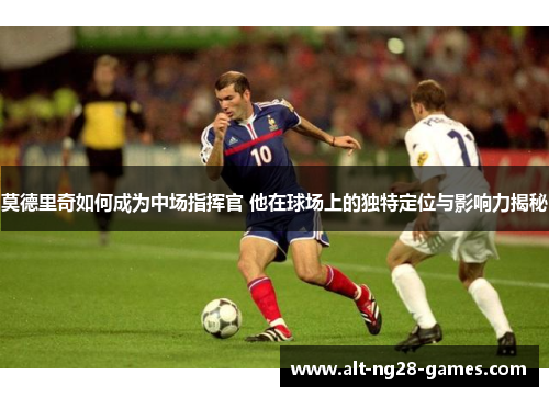 莫德里奇如何成为中场指挥官 他在球场上的独特定位与影响力揭秘