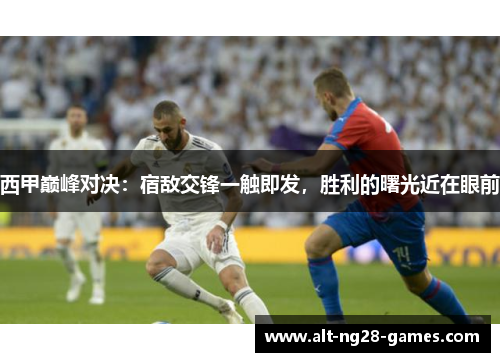 西甲巅峰对决：宿敌交锋一触即发，胜利的曙光近在眼前