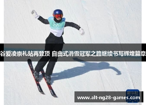 谷爱凌崇礼站再登顶 自由式滑雪冠军之路继续书写辉煌篇章