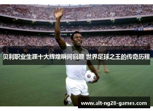 贝利职业生涯十大辉煌瞬间回顾 世界足球之王的传奇历程